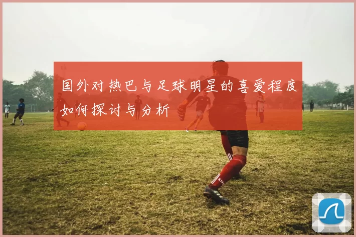 国外对热巴与足球明星的喜爱程度如何探讨与分析