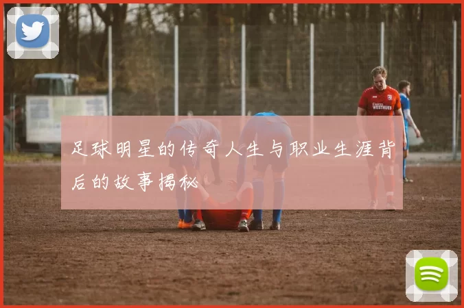 足球明星的传奇人生与职业生涯背后的故事揭秘