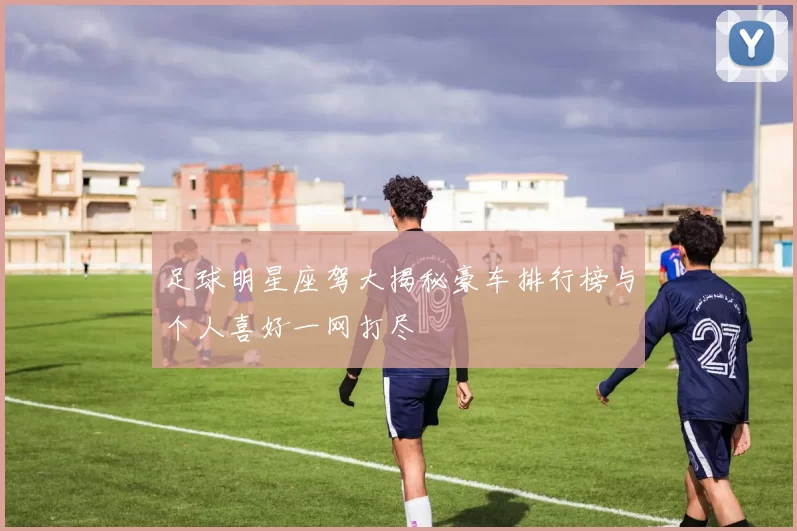 足球明星座驾大揭秘豪车排行榜与个人喜好一网打尽
