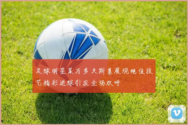 足球明星莱万多夫斯基展现绝佳技艺精彩进球引发全场欢呼