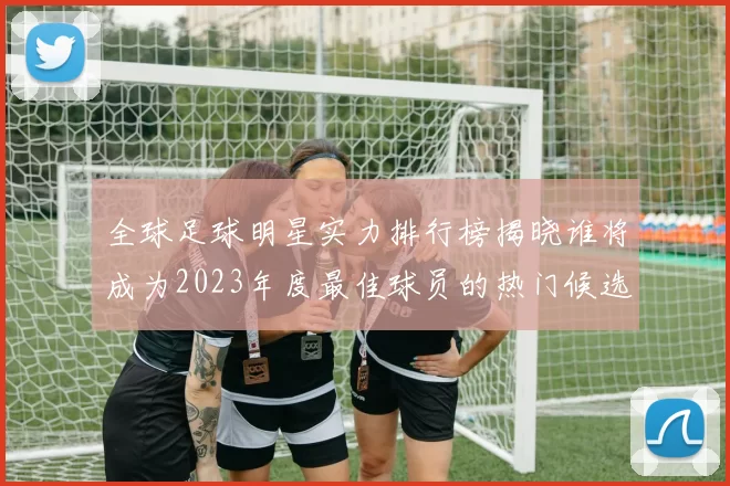 全球足球明星实力排行榜揭晓谁将成为2023年度最佳球员的热门候选人
