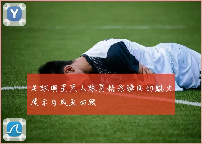 足球明星黑人球员精彩瞬间的魅力展示与风采回顾