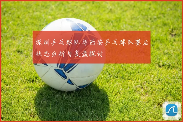 深圳乒乓球队与西安乒乓球队赛后状态分析与复盘探讨