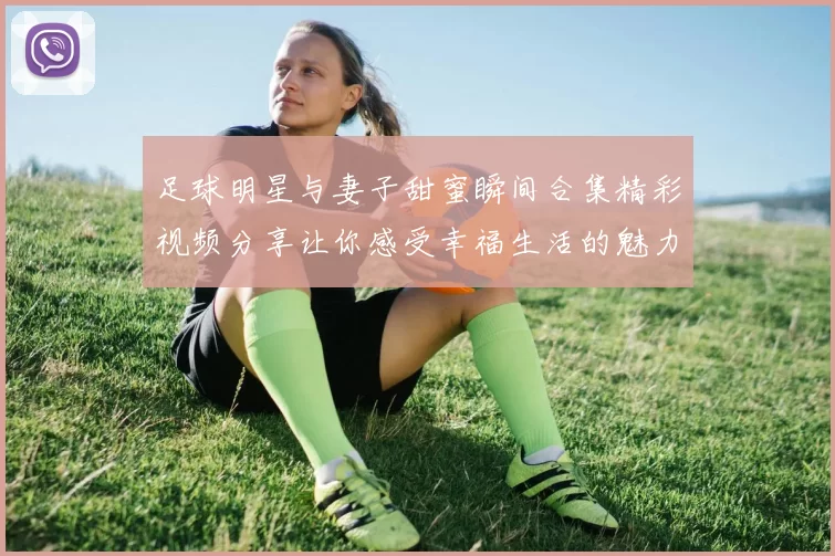 足球明星与妻子甜蜜瞬间合集精彩视频分享让你感受幸福生活的魅力