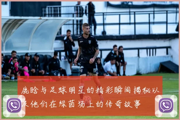 鹿晗与足球明星的精彩瞬间揭秘以及他们在绿茵场上的传奇故事