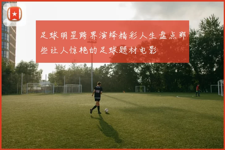 足球明星跨界演绎精彩人生盘点那些让人惊艳的足球题材电影