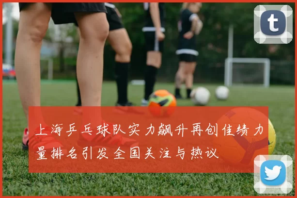 上海乒乓球队实力飙升再创佳绩力量排名引发全国关注与热议