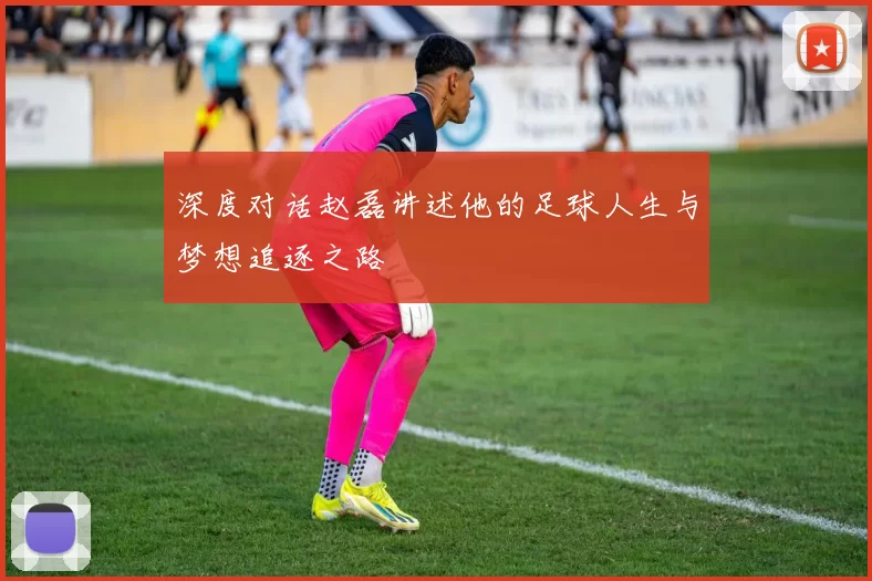 深度对话赵磊讲述他的足球人生与梦想追逐之路
