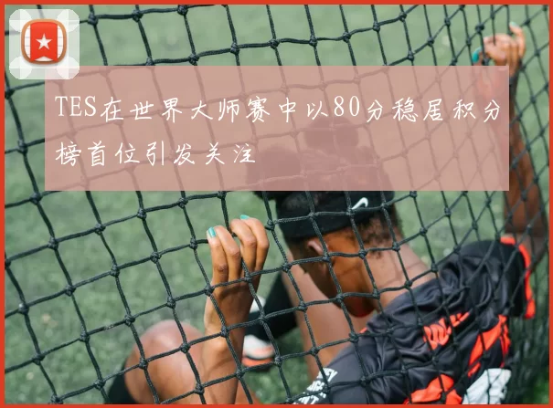 TES在世界大师赛中以80分稳居积分榜首位引发关注