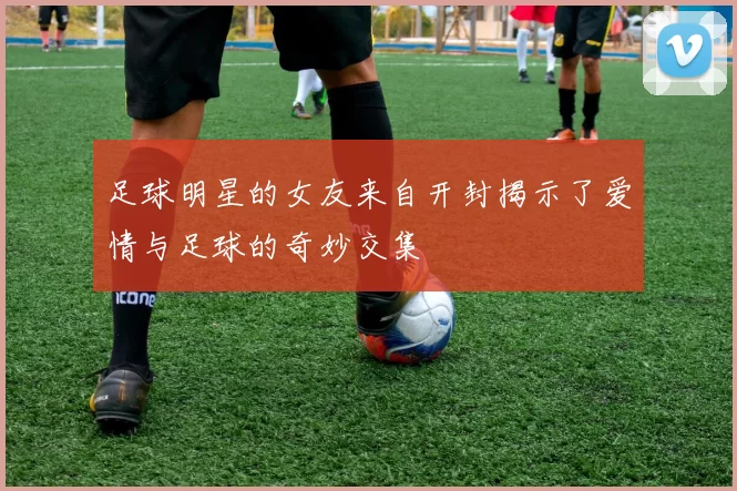 足球明星的女友来自开封揭示了爱情与足球的奇妙交集