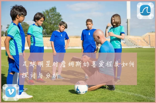 足球明星对詹姆斯的喜爱程度如何探讨与分析