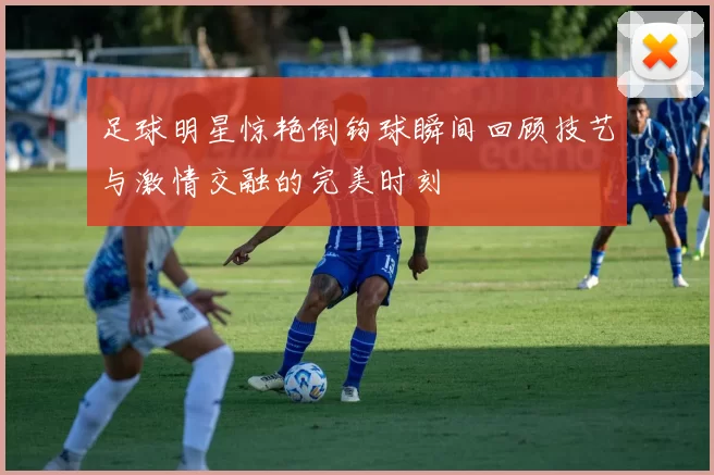 足球明星惊艳倒钩球瞬间回顾技艺与激情交融的完美时刻