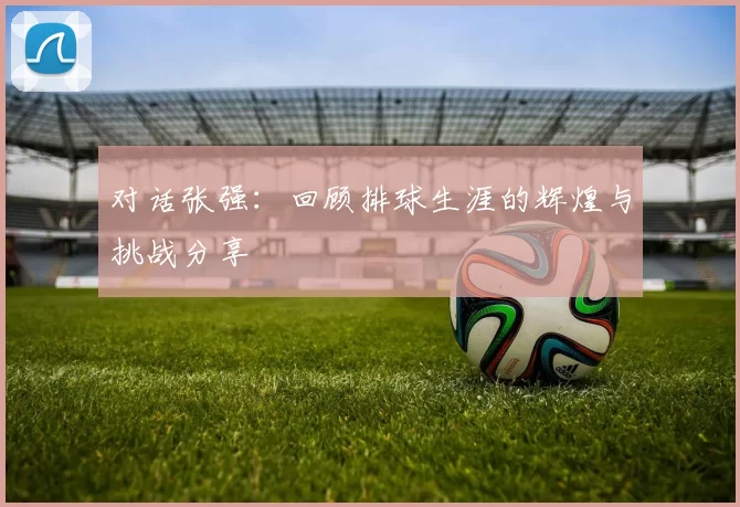 对话张强：回顾排球生涯的辉煌与挑战分享