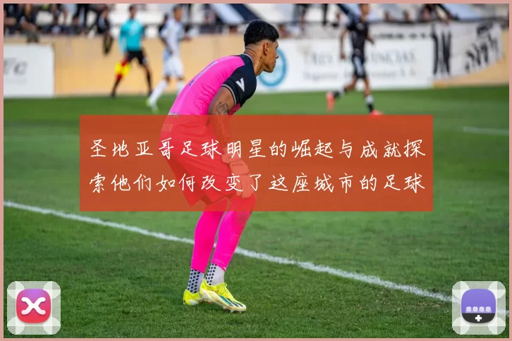 圣地亚哥足球明星的崛起与成就探索他们如何改变了这座城市的足球文化