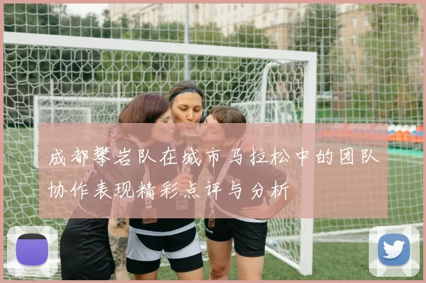 成都攀岩队在城市马拉松中的团队协作表现精彩点评与分析