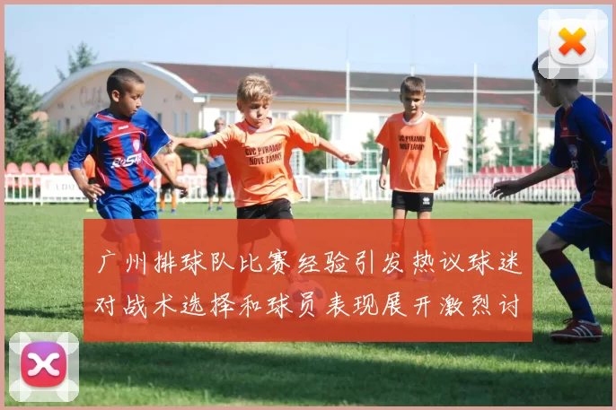 广州排球队比赛经验引发热议球迷对战术选择和球员表现展开激烈讨论