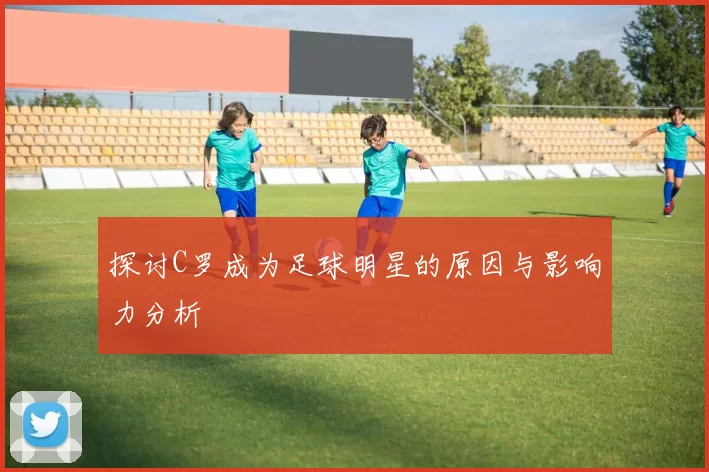 探讨C罗成为足球明星的原因与影响力分析