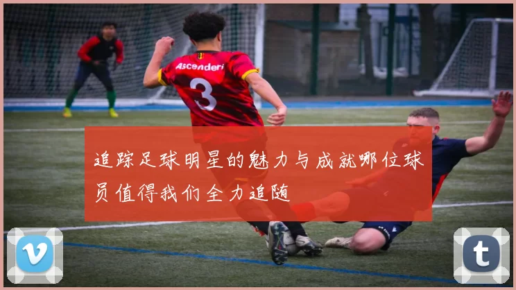追踪足球明星的魅力与成就哪位球员值得我们全力追随