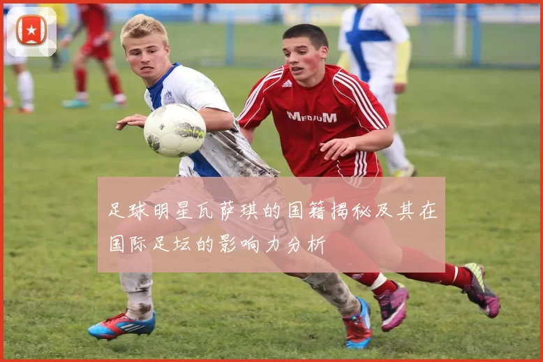 足球明星瓦萨琪的国籍揭秘及其在国际足坛的影响力分析