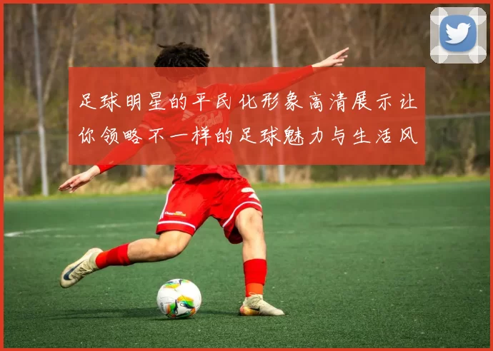 足球明星的平民化形象高清展示让你领略不一样的足球魅力与生活风貌