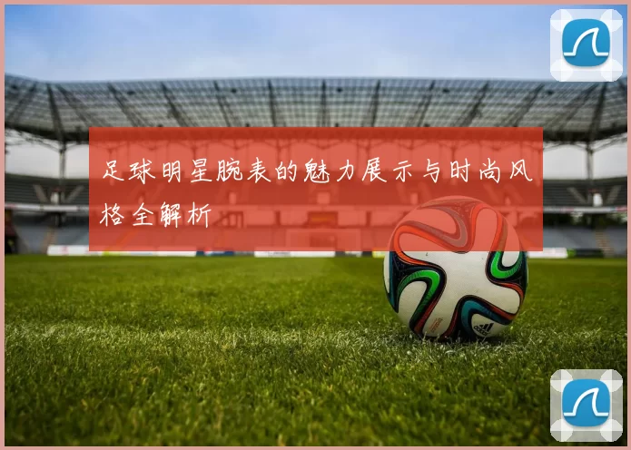足球明星腕表的魅力展示与时尚风格全解析