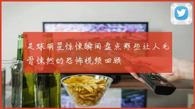 足球明星惊悚瞬间盘点那些让人毛骨悚然的恐怖视频回顾