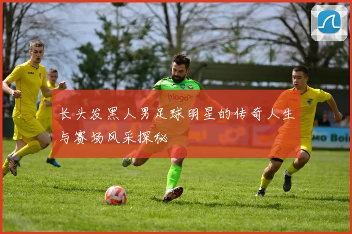 长头发黑人男足球明星的传奇人生与赛场风采探秘