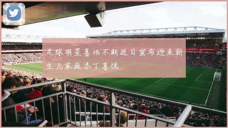 足球明星喜讯不断近日宣布迎来新生儿家庭添丁喜悦