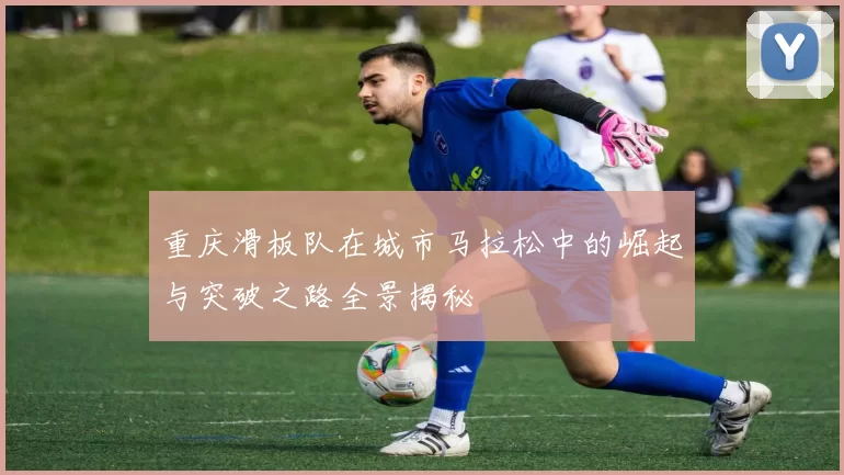 重庆滑板队在城市马拉松中的崛起与突破之路全景揭秘