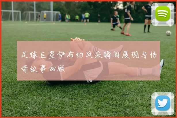 足球巨星伊布的风采瞬间展现与传奇故事回顾