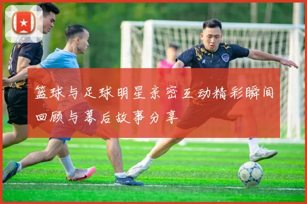 篮球与足球明星亲密互动精彩瞬间回顾与幕后故事分享