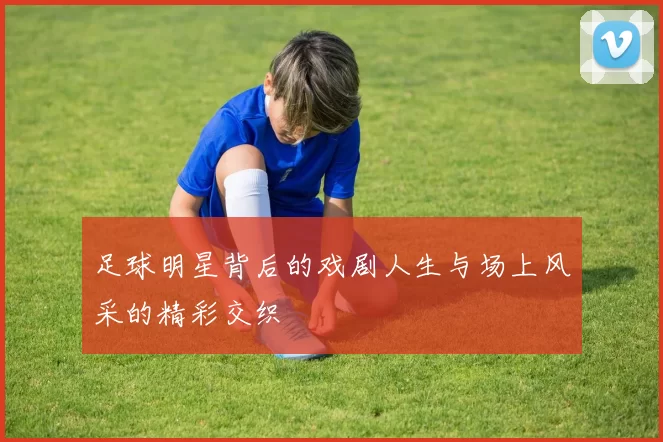 足球明星背后的戏剧人生与场上风采的精彩交织