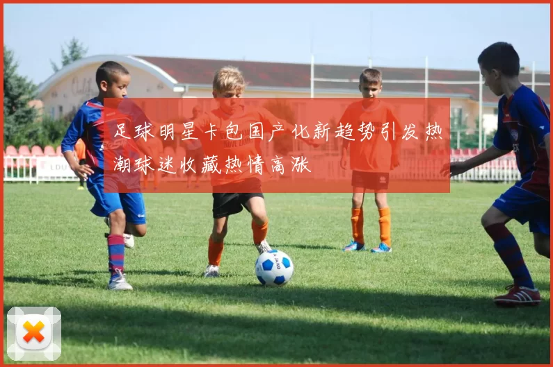 足球明星卡包国产化新趋势引发热潮球迷收藏热情高涨