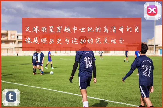 足球明星穿越中世纪的高清奇幻肖像展现历史与运动的完美结合