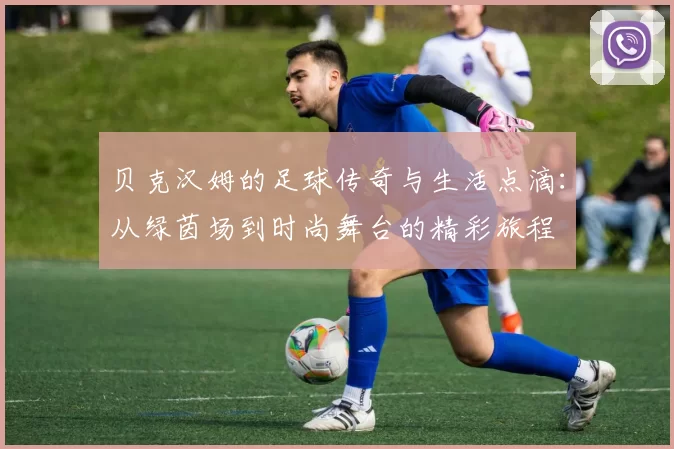 贝克汉姆的足球传奇与生活点滴：从绿茵场到时尚舞台的精彩旅程