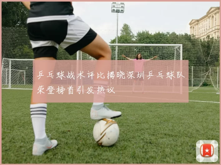 乒乓球战术评比揭晓深圳乒乓球队荣登榜首引发热议